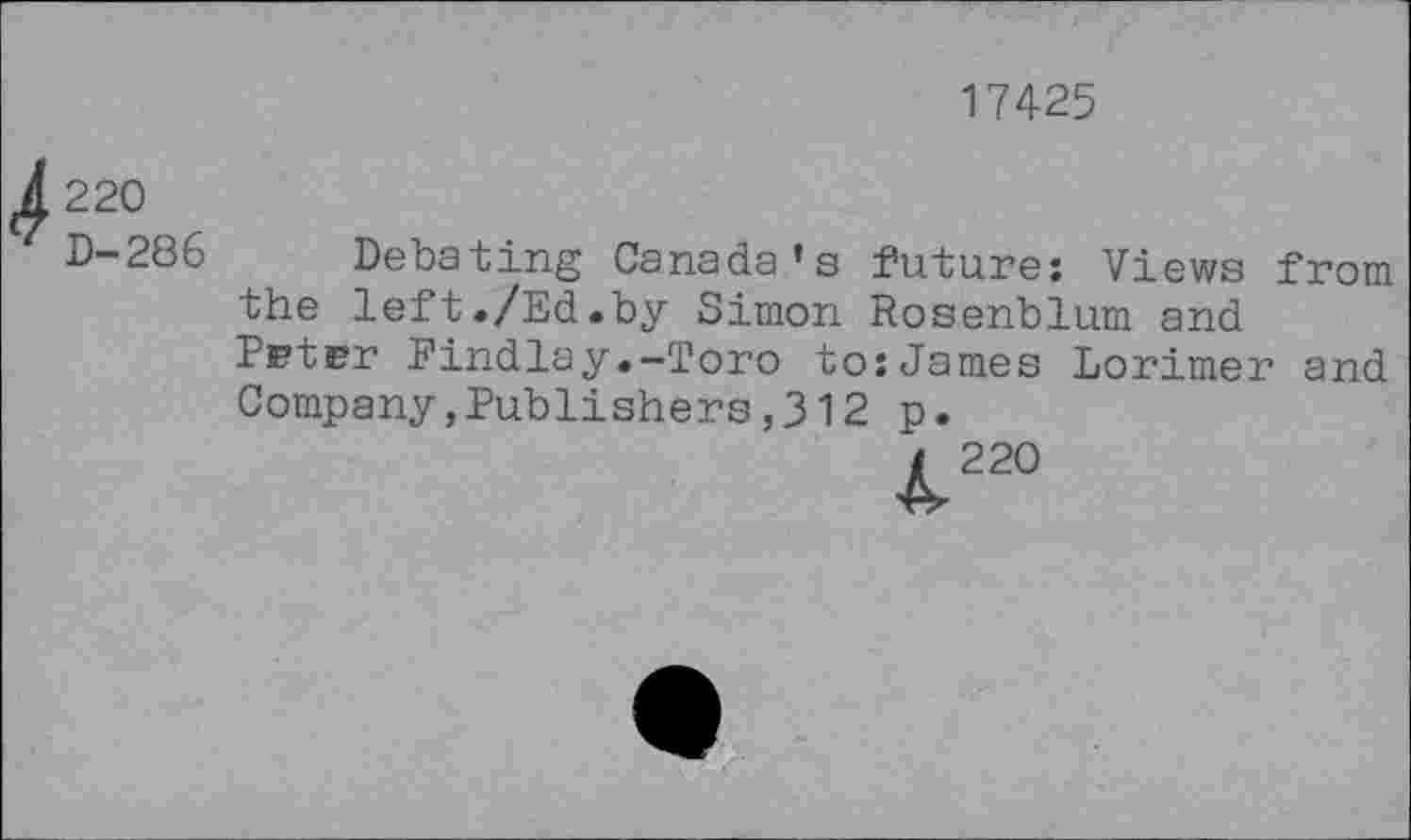 ﻿17425
^220
D-286 Debating Canada’s future: Views from the left./Ed.by Simon Rosenblum and Pstrr Findlay.-Toro to:James Lorimer and Company,Publishers,312 p.
t 220